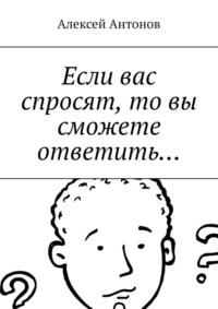 Если вас спросят, то вы сможете ответить… - Алексей Антонов