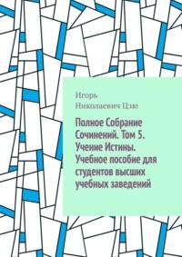 Полное собрание сочинений. Том 5. Учение истины. Учебное пособие для студентов высших учебных заведений - Игорь Цзю