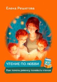 Чтение по любви. Как помочь ребенку полюбить чтение - Елена Решетова