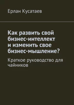 Как развить свой бизнес-интеллект и изменить свое бизнес-мышление? Краткое руководство для чайников - Ерлан Кусатаев