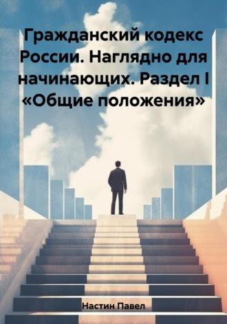 Гражданский кодекс России. Наглядно для начинающих. Раздел I «Общие положения» - Павел Настин