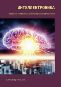 Интеллектроника. Развитие интеллекта в эпоху высоких технологий - Александр Чичулин