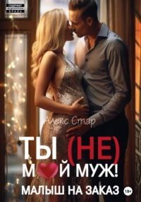 Ты (НЕ) мой муж! Малыш на заказ - Алекс Стар