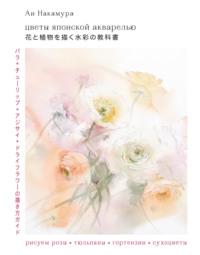 Цветы японской акварелью. Рисуем розы, тюльпаны, гортензии и сухоцветы - Ай Накамура