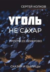 Уголь – не сахар. Просто (о) Кемерово. Сказки и былицы - Сергей Колков