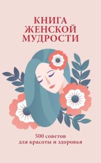 Книга женской мудрости. 500 советов для красоты и здоровья - Сборник