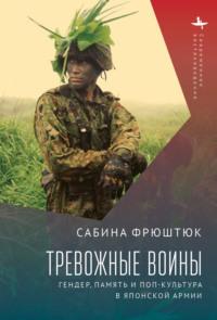 Тревожные воины. Гендер, память и поп-культура в японской армии - Сабина Фрюштюк