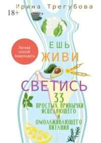 Ешь, живи, светись! 33 простых привычки исцеляющего и омолаживающего питания - Ирина Трегубова