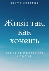 Живи так, как хочешь. Искусство освобождения и счастья - Шахруз Исрафилов