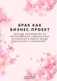 Брак как бизнес-проект: краткое руководство по выстраиванию гармоничных отношений в браке между мужчиной и женщиной - Александра Думановская