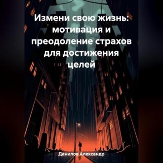 Измени свою жизнь: мотивация и преодоление страхов для достижения целей - Александр Данилов