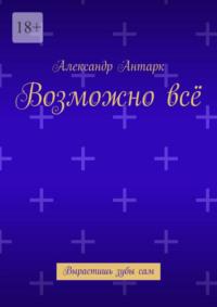 Возможно всё. Вырастишь зубы сам - Александр Антарк