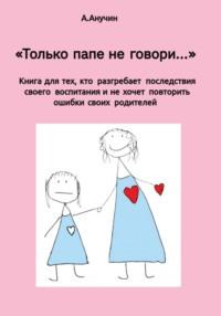 «Только папе не говори…» Книга для тех, кто разгребает последствия своего воспитания и не хочет повторить ошибки своих родителей - Андрей Анучин