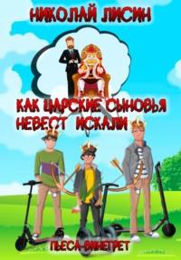 Как царские сыновья невест искали. Пьеса-винегрет - Николай Лисин