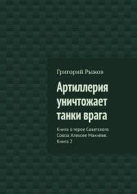 Артиллерия уничтожает танки врага. Книга о герое Советского Союза Алексее Махнёве. Книга 2 - Григорий Рыжов