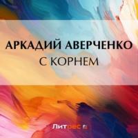 С корнем, audiobook Аркадия Аверченко. ISDN69553990