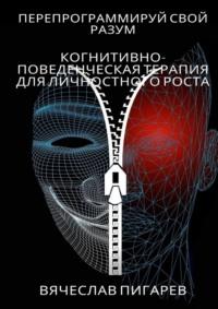 Перепрограммируй свой разум: Когнитивно-поведенческая терапия для личностного роста - Вячеслав Пигарев