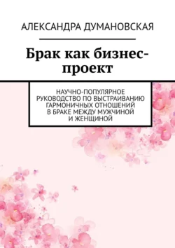 Брак как бизнес-проект. Научно-популярное руководство по выстраиванию гармоничных отношений в браке между мужчиной и женщиной - Александра Думановская