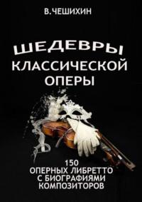 Шедевры классической оперы. 150 оперных либретто с биографиями композиторов - Всеволод Чешихин