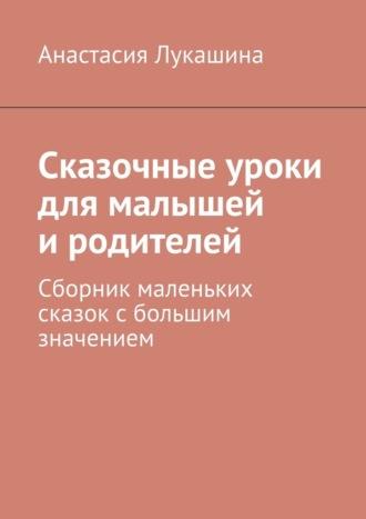 Сказочные уроки для малышей и родителей. Сборник маленьких сказок с большим значением - Анастасия Лукашина