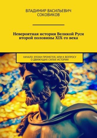 Невероятная история Великой Руси второй половины XIX-го века. Начало эпохи Прометея, или К вопросу о движущих силах истории - Владимир Соковиков