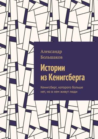 Истории из Кенигсберга. Кенигсберг, которого больше нет, но в нем живут люди - Александр Большаков