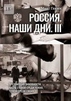 Россия. Наши дни. III. Презумпция виновности. Часть 2. Свой среди чужих, чужой среди своих - Макс Ганин