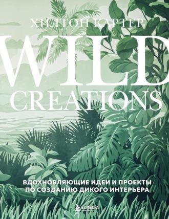 Wild Creations. Вдохновляющие идеи и проекты по созданию дикого интерьера - Хилтон Картер