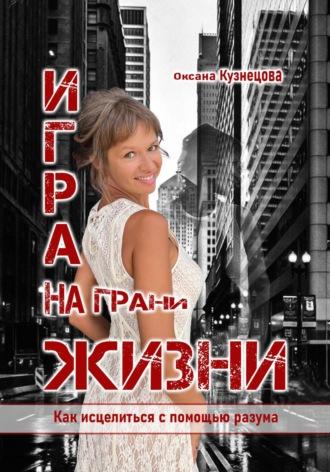 Игра на грани жизни. Как исцелиться с помощью разума - Оксана Кузнецова