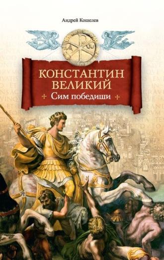 Константин Великий. Сим победиши - Андрей Кошелев