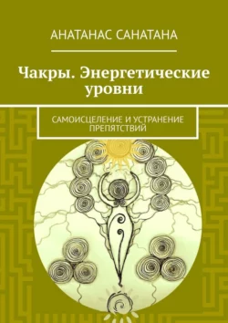 Чакры. Энергетические уровни. Самоисцеление и устранение препятствий - Анатанас Санатана