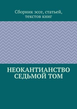 Неокантианство Седьмой том - Сборник эссе, статьей, текстов книг