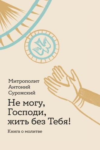 Не могу, Господи, жить без Тебя! Книга о молитве - митрополит Антоний Сурожский