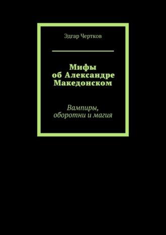 Мифы об Александре Македонском. Вампиры, оборотни и магия - Эдгар Чертков