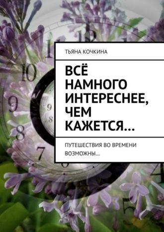 Всё намного интереснее, чем кажется… Путешествия во времени возможны… - Тьяна Кочкина