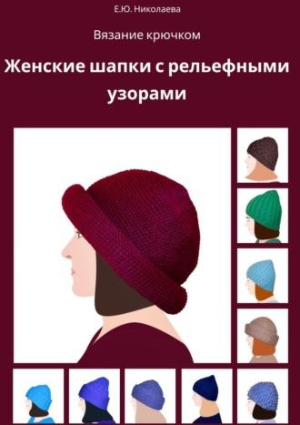 Вязание крючком. Женские шапки с рельефными узорами - Екатерина Николаева