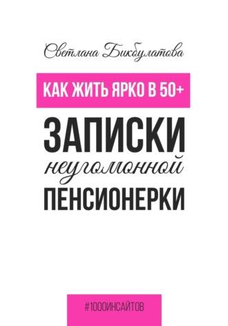 Как жить ярко в 50+. Записки неугомонной пенсионерки - Светлана Бикбулатова