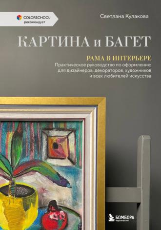 Картина и багет. Рама в интерьере. Практическое руководство по оформлению для дизайнеров, декораторов, художников и всех любителей искусства - Светлана Кулакова