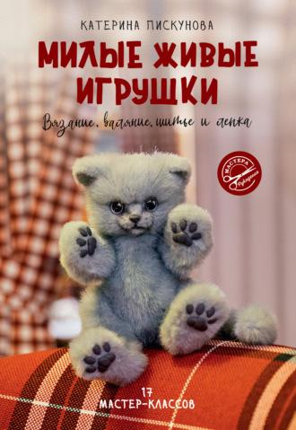 Милые живые игрушки. Вязание, валяние, шитье и лепка - Екатерина Пискунова
