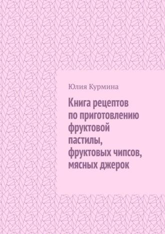 Книга рецептов по приготовлению фруктовой пастилы, фруктовых чипсов, мясных джерок - Юлия Курмина