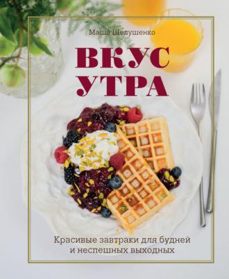 Вкус утра. Красивые завтраки для будней и неспешных выходных - Мария Шелушенко