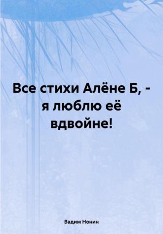 Все стихи Алёне Б, – я люблю её вдвойне! - Вадим Нонин