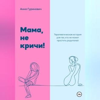 Мама, не кричи! Терапевтическая история для тех, кто не может простить родителей - Анна Гуринович