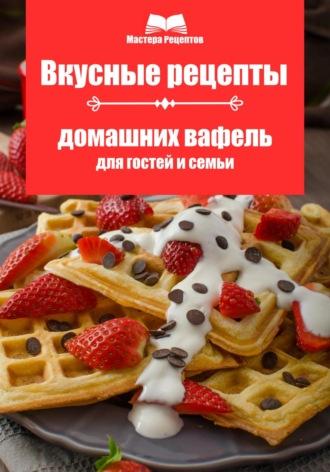 Вкусные рецепты домашних вафель для гостей и семьи, audiobook Мастеры Рецептова. ISDN70206691