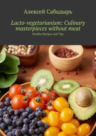 Lacto-vegetarianism: Culinary masterpieces without meat. Healthy Recipes and Tips - Алексей Сабадырь