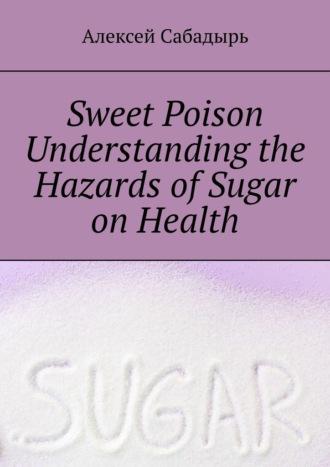 Sweet poison. Understanding the Hazards of Sugar on Health - Алексей Сабадырь