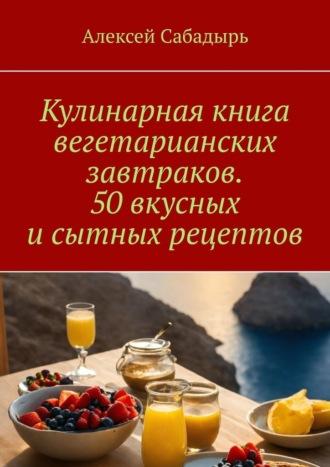 Кулинарная книга вегетарианских завтраков. 50 вкусных и сытных рецептов - Алексей Сабадырь