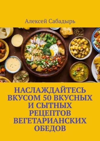 Наслаждайтесь вкусом 50 вкусных и сытных рецептов вегетарианских обедов, аудиокнига Алексея Сабадыря. ISDN70260067