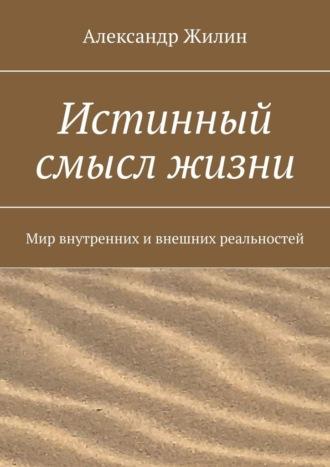 Истинный смысл жизни. Мир внутренних и внешних реальностей - Александр Жилин