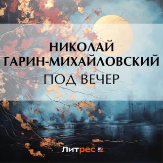 Под вечер, аудиокнига Николая Гарина-Михайловского. ISDN70313773